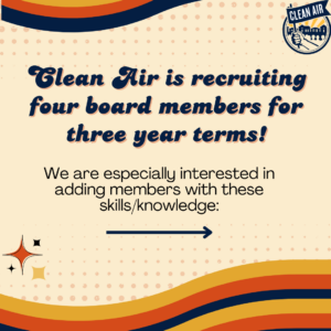 Clean Air is recruiting four board members for three year terms! We are especially interested in
adding members with these skills/knowledge: