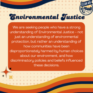 Environmental Justice: We are seeking people who have a strong understanding of Environmental Justice - not just an understanding of environmental protection, but rather an understanding of how communities have been disproportionately harmed by human choices about our environment, and how discriminatory policies and beliefs influenced these decisions.