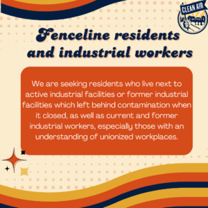 Fenceline residents 
and industrial workers: We are seeking residents who live next to active industrial facilities or former industrial facilities which left behind contamination when it closed, as well as current and former industrial workers, especially those with an understanding of unionized workplaces.
