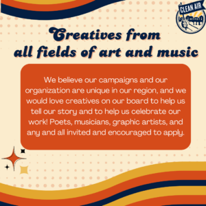 Creatives from all fields of art and music: We believe our campaigns and our organization are unique in our region, and we would love creatives on our board to help us tell our story and to help us celebrate our work! Poets, musicians, graphic artists, and any and all invited and encouraged to apply.