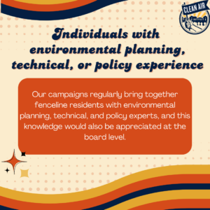 Individuals with 
environmental planning, technical, or policy experience: Our campaigns regularly bring together fenceline residents with environmental planning, technical, and policy experts, and this knowledge would also be appreciated at the board level.