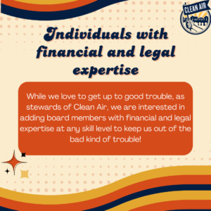 Individuals with
financial and legal expertise: While we love to get up to good trouble, as stewards of Clean Air, we are interested in adding board members with financial and legal expertise at any skill level to keep us out of the bad kind of trouble!